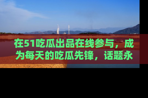 在51吃瓜出品在线参与，成为每天的吃瓜先锋，话题永不落幕！