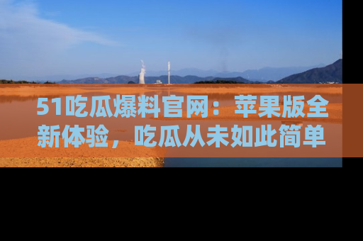 51吃瓜爆料官网:苹果版全新体验,吃瓜从未如此简单