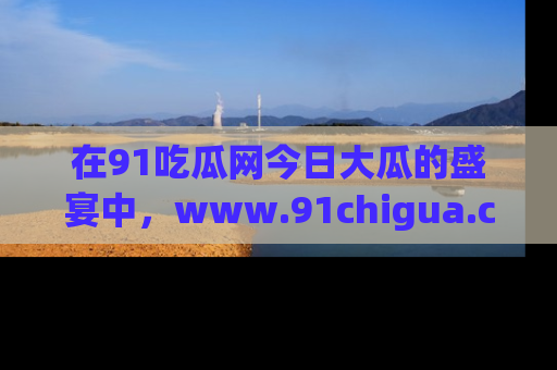 在91吃瓜网今日大瓜的盛宴中，www.91chigua.com带你领略每个让人咋舌的精彩故事！