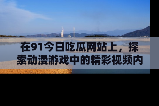 在91今日吃瓜网站上，探索动漫游戏中的精彩视频内容