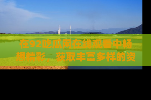 在92吃瓜网在线观看中畅想精彩，获取丰富多样的资源和app功能