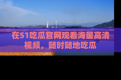 在51吃瓜官网观看海量高清视频，随时随地吃瓜