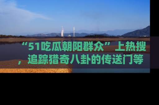 “51吃瓜朝阳群众”上热搜，追踪猎奇八卦的传送门等你点击！
