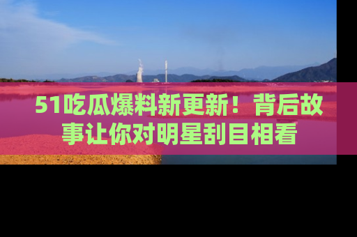 51吃瓜爆料新更新!背后故事让你对明星刮目相看