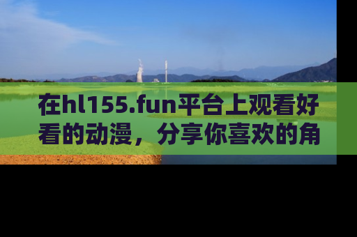 在hl155.fun平台上观看好看的动漫，分享你喜欢的角色和故事！