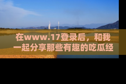 在www.17登录后，和我一起分享那些有趣的吃瓜经历吧！