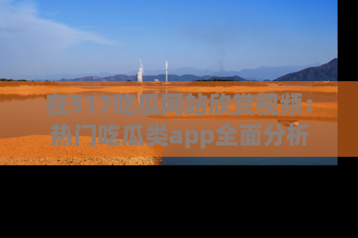在517吃瓜网站欣赏视频：热门吃瓜类app全面分析