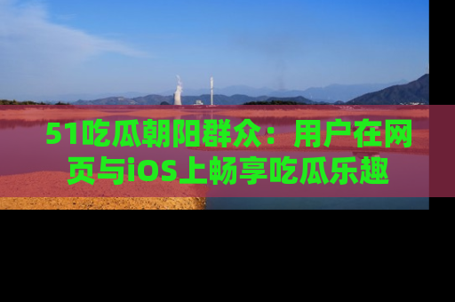 51吃瓜朝阳群众:用户在网页与iOS上畅享吃瓜乐趣
