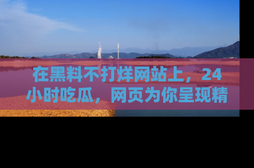 在黑料不打烊网站上，24小时吃瓜，网页为你呈现精彩内幕