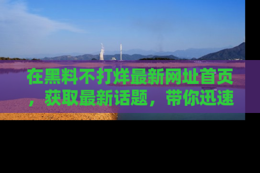 在黑料不打烊最新网址首页，获取最新话题，带你迅速了解娱乐圈大事！