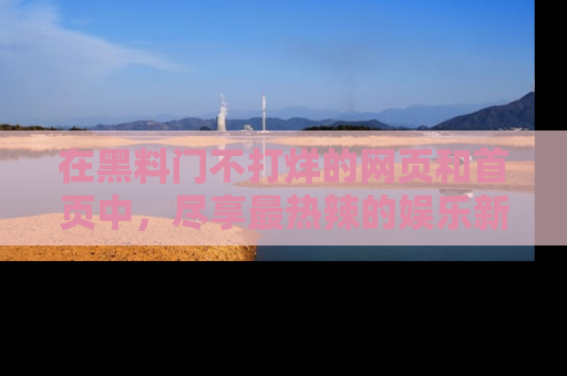 在黑料门不打烊的网页和首页中，尽享最热辣的娱乐新闻与八卦，快来围观！