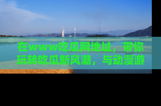 在www吃瓜网地址，带你玩转吃瓜新风潮，与动漫游戏角色共度精彩时光！