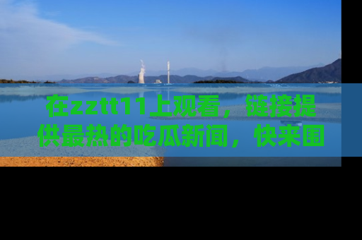 在zztt11上观看，链接提供最热的吃瓜新闻，快来围观！