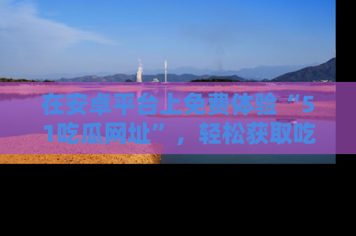 在安卓平台上免费体验“51吃瓜网址”，轻松获取吃瓜新鲜事！