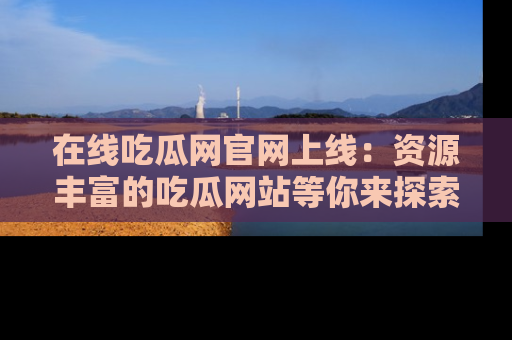在线吃瓜网官网上线：资源丰富的吃瓜网站等你来探索