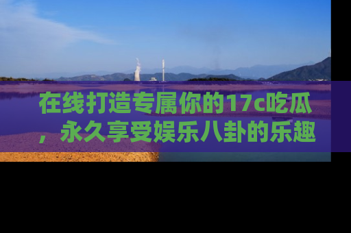 在线打造专属你的17c吃瓜，永久享受娱乐八卦的乐趣