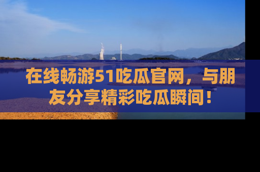 在线畅游51吃瓜官网，与朋友分享精彩吃瓜瞬间！