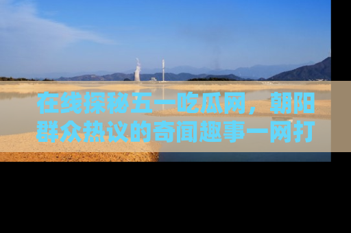 在线探秘五一吃瓜网，朝阳群众热议的奇闻趣事一网打尽