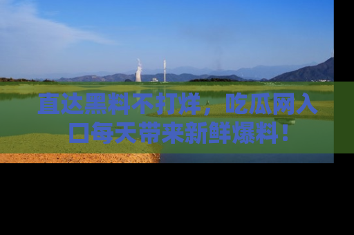 直达黑料不打烊，吃瓜网入口每天带来新鲜爆料！