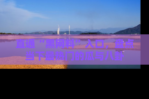 直通“黑网料”入口，盘点当下最热门的瓜与八卦