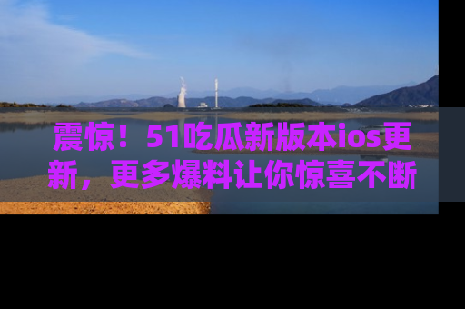 震惊！51吃瓜新版本ios更新，更多爆料让你惊喜不断，赶快来看吧！