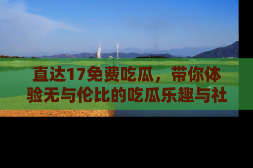直达17免费吃瓜，带你体验无与伦比的吃瓜乐趣与社区互动