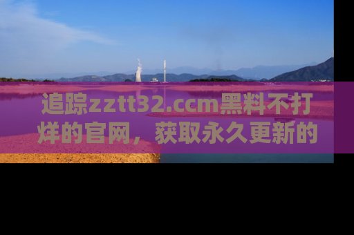 追踪zztt32.ccm黑料不打烊的官网，获取永久更新的娱乐圈内幕，做个资深吃瓜群众！