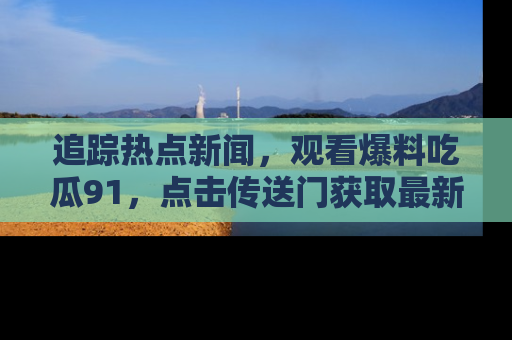 追踪热点新闻，观看爆料吃瓜91，点击传送门获取最新更新！