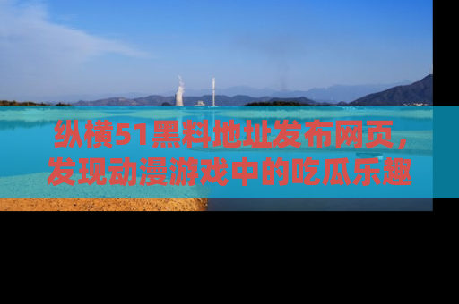 纵横51黑料地址发布网页，发现动漫游戏中的吃瓜乐趣