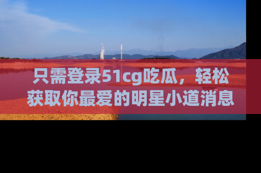 只需登录51cg吃瓜，轻松获取你最爱的明星小道消息！