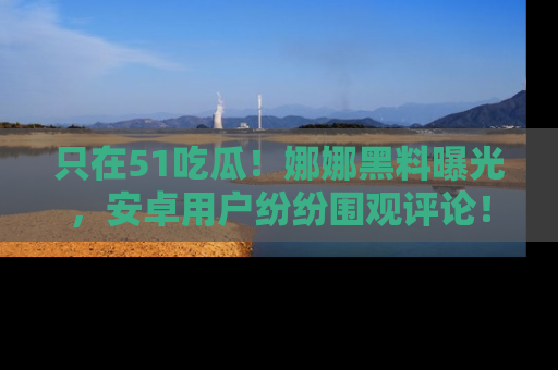 只在51吃瓜！娜娜黑料曝光，安卓用户纷纷围观评论！