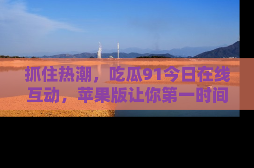 抓住热潮，吃瓜91今日在线互动，苹果版让你第一时间掌握信息！