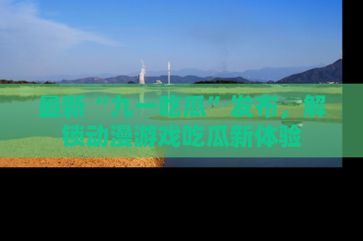 最新“九一吃瓜”发布，解锁动漫游戏吃瓜新体验