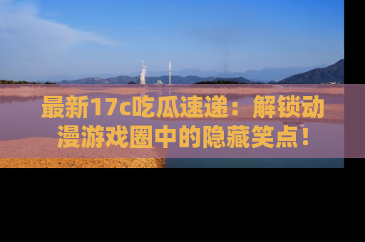 最新17c吃瓜速递：解锁动漫游戏圈中的隐藏笑点！