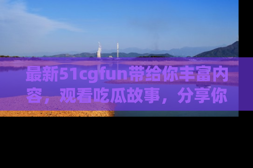 最新51cgfun带给你丰富内容，观看吃瓜故事，分享你的感受！