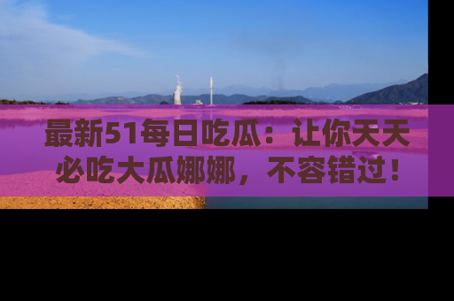 最新51每日吃瓜：让你天天必吃大瓜娜娜，不容错过！