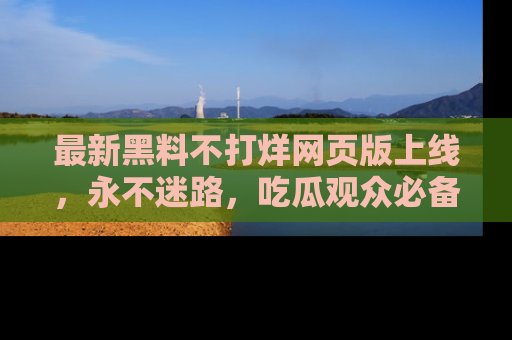 最新黑料不打烊网页版上线，永不迷路，吃瓜观众必备工具！