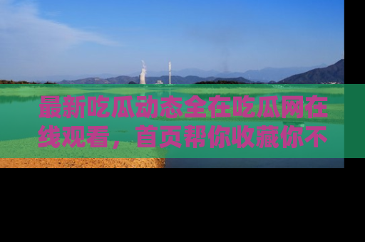 最新吃瓜动态全在吃瓜网在线观看，首页帮你收藏你不能错过的精彩！