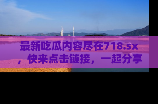 最新吃瓜内容尽在718.sx，快来点击链接，一起分享那些精彩瞬间！