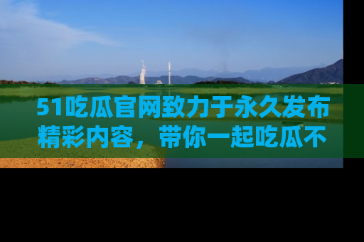 51吃瓜官网致力于永久发布精彩内容,带你一起吃瓜不停歇!