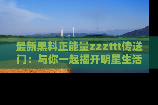 最新黑料正能量zzzttt传送门：与你一起揭开明星生活的神秘地址！