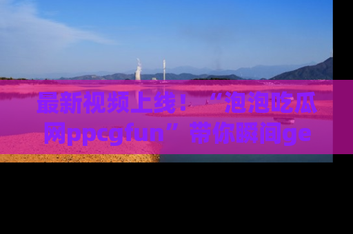 最新视频上线!“泡泡吃瓜网ppcgfun”带你瞬间get吃瓜圈的秘密