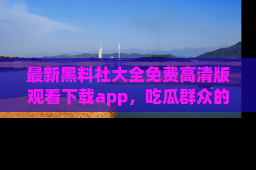 最新黑料社大全免费高清版观看下载app，吃瓜群众的必备神器