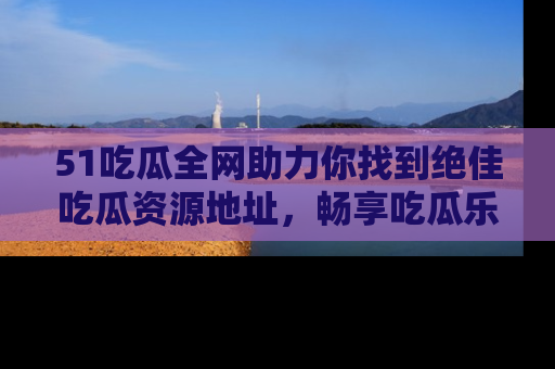 51吃瓜全网助力你找到绝佳吃瓜资源地址，畅享吃瓜乐趣！
