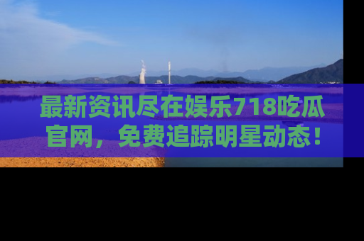 最新资讯尽在娱乐718吃瓜官网,免费追踪明星动态!