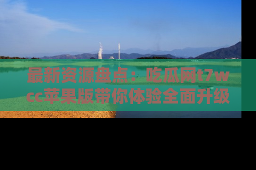 最新资源盘点:吃瓜网t7wcc苹果版带你体验全面升级