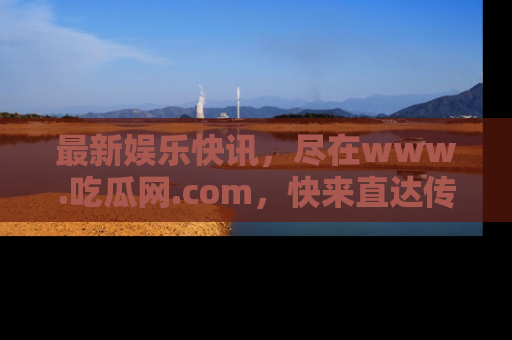 最新娱乐快讯,尽在www.吃瓜网.com,快来直达传送门收获惊喜吧!
