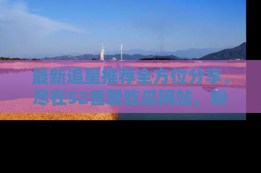 最新追星推荐全方位分享,尽在52吾爱吃瓜网站,粉丝必看